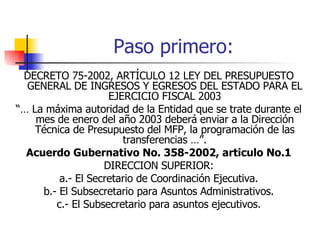 Paso primero:  DECRETO 75-2002, ARTÍCULO 12 LEY DEL PRESUPUESTO GENERAL DE INGRESOS Y EGRESOS DEL ESTADO PARA EL EJERCICIO FISCAL 2003 “…  La máxima autoridad de la Entidad que se trate durante el mes de enero del año 2003 deberá enviar a la Dirección Técnica de Presupuesto del MFP, la programación de las transferencias …”. Acuerdo Gubernativo No. 358-2002, articulo No.1 DIRECCION SUPERIOR: a.- El Secretario de Coordinación Ejecutiva. b.- El Subsecretario para Asuntos Administrativos. c.- El Subsecretario para asuntos ejecutivos. 