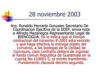 28 noviembre 2003 Arq. Ronaldo Herrarte Gonzalez Secretario De Coordinacion Ejecitiva de la SCEP, envia nota a Alfredo Mazariegos Representante Legal de BIENCOGUA.  Se le indica que el tiempo contractual del convenio 8-2003 esta vencido y que haga efectiva la entrega objeto del convenio, a las bodegas de la Unidad de Convoyes, caso contrario debera de ingresar al fondo comun Republica de Guatemala en la cuenta No.110001-5, el monto transferido. Fundamento clausula decimo segunda. 