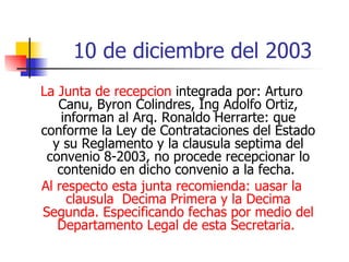 10 de diciembre del 2003 La Junta de recepcion  integrada por: Arturo Canu, Byron Colindres, Ing Adolfo Ortiz, informan al Arq. Ronaldo Herrarte: que conforme la Ley de Contrataciones del Estado y su Reglamento y la clausula septima del convenio 8-2003, no procede recepcionar lo contenido en dicho convenio a la fecha.  Al respecto esta junta recomienda: uasar la clausula  Decima Primera y la Decima Segunda. Especificando fechas por medio del Departamento Legal de esta Secretaria.  