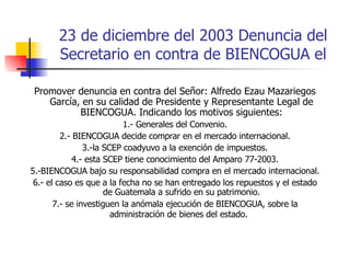 23 de diciembre del 2003 Denuncia del Secretario en contra de BIENCOGUA el Promover denuncia en contra del Señor: Alfredo Ezau Mazariegos García, en su calidad de Presidente y Representante Legal de BIENCOGUA. Indicando los motivos siguientes: 1.- Generales del Convenio. 2.- BIENCOGUA decide comprar en el mercado internacional. 3.-la SCEP coadyuvo a la exención de impuestos. 4.- esta SCEP tiene conocimiento del Amparo 77-2003. 5.-BIENCOGUA bajo su responsabilidad compra en el mercado internacional. 6.- el caso es que a la fecha no se han entregado los repuestos y el estado de Guatemala a sufrido en su patrimonio. 7.- se investiguen la anómala ejecución de BIENCOGUA, sobre la administración de bienes del estado.  