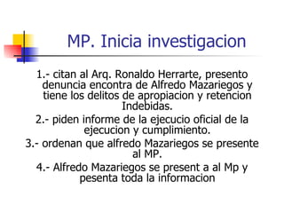 MP. Inicia investigacion 1.- citan al Arq. Ronaldo Herrarte, presento denuncia encontra de Alfredo Mazariegos y tiene los delitos de apropiacion y retencion Indebidas. 2.- piden informe de la ejecucio oficial de la ejecucion y cumplimiento. 3.- ordenan que alfredo Mazariegos se presente al MP. 4.- Alfredo Mazariegos se present a al Mp y pesenta toda la informacion 