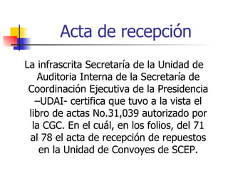Acta de recepción La infrascrita Secretaría de la Unidad de Auditoria Interna de la Secretaría de Coordinación Ejecutiva de la Presidencia –UDAI- certifica que tuvo a la vista el libro de actas No.31,039 autorizado por la CGC. En el cuál, en los folios, del 71 al 78 el acta de recepción de repuestos en la Unidad de Convoyes de SCEP. 