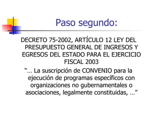 Paso segundo: DECRETO 75-2002, ARTÍCULO 12 LEY DEL PRESUPUESTO GENERAL DE INGRESOS Y EGRESOS DEL ESTADO PARA EL EJERCICIO FISCAL 2003 “…  La suscripción de CONVENIO para la ejecución de programas específicos con organizaciones no gubernamentales o asociaciones, legalmente constituidas, …” 