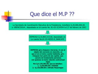 Que dice el M.P ?? La Secretaría de Coordinación Ejecutiva de la Presidencia, transfiere Q.20.000,000.00. a –BIENCOGUA-, depositada en al cuenta No. 81-03-323439-9 el 27 de febrero de 2003 DEPROSA Q.16.865,519.68, depositado en La cuenta No.81-03-40593-9, BANCAFE DEPROSA gira cheques a terceras, ni con el objeto del convenio en mención, ya que el era el único cuenta habiente, giro  Cheques Con parte de ese capital, que carecía de fundamento personas con quienes no tenía relación contractual legal, Por Q.4.135,382.00, que se detallan: 1.- Q.60,000.00 a IGSASA 2.- Q.135,000.00 a Alfredo Mazariegos 