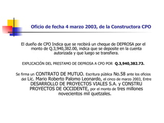 Oficio de fecha 4 marzo 2003, de la Constructora CPO El dueño de CPO Indica que se recibirá un cheque de DEPROSA por el monto de Q.3,940,382.00, indica que se deposite en la cuenta autorizada y que luego se transfiera. EXPLICACIÓN DEL PRESTAMO DE DEPROSA A CPO POR  Q.3,940,382.73. Se firma un  CONTRATO DE MUTUO.  Escritura pública  No.58  ante los oficios del  Lic. Mario Roberto Palomo Leonardo,  el cinco de marzo 2003, Entre  DESARROLLO DE PROYECTOS VIALES S.A. y CONSTRU PROYECTOS DE OCCIDENTE,  por el monto de  tres millones novecientos mil quetzales.  