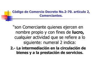 Código de Comercio Decreto No.2-70. artículo 2, Comerciantes. “ son Comerciante quienes ejercen en nombre propio y con fines de  lucro,  cualquier actividad que se refiere a lo siguiente: numeral 2 indica: 2.- La intermediación en la circulación de bienes y a la prestación de servicios. 