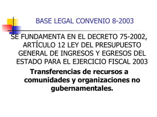 BASE LEGAL CONVENIO 8-2003 SE FUNDAMENTA EN EL DECRETO 75-2002, ARTÍCULO 12 LEY DEL PRESUPUESTO GENERAL DE INGRESOS Y EGRESOS DEL ESTADO PARA EL EJERCICIO FISCAL 2003 Transferencias de recursos a comunidades y organizaciones no gubernamentales. 