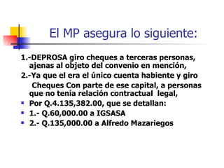 El MP asegura lo siguiente: 1.-DEPROSA giro cheques a terceras personas, ajenas al objeto del convenio en mención,  2.-Ya que el era el único cuenta habiente y giro  Cheques Con parte de ese capital, a personas que no tenía relación contractual  legal, Por Q.4.135,382.00, que se detallan: 1.- Q.60,000.00 a IGSASA 2.- Q.135,000.00 a Alfredo Mazariegos 