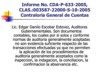 Informe No. CDA-P-633-2005, CLAS.:003587-22000-S-10-2005 Contraloria General de Cuentas Lic. Edgar Danilo Escobar Estevez, Auditores Gubernamentales. Son documentos contables, los cuales por si solos y conforme normas de auditoria generalmente aceptadas no son evidencia suficiente respecto de las transacciones efectuadas ya que no permiten la aplicación de los procedimientos de auditoria generalmente aceptados como la inspeccion, la indagacion, la conciliacion, la confirmacion la abservancia etc.  