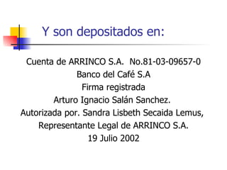Y son depositados en: Cuenta de ARRINCO S.A.  No.81-03-09657-0 Banco del Café S.A Firma registrada Arturo Ignacio Salán Sanchez.  Autorizada por. Sandra Lisbeth Secaida Lemus,  Representante Legal de ARRINCO S.A. 19 Julio 2002 