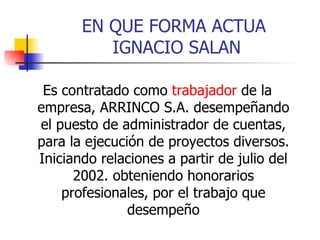 EN QUE FORMA ACTUA  IGNACIO SALAN Es contratado como  trabajador  de la empresa, ARRINCO S.A. desempeñando el puesto de administrador de cuentas, para la ejecución de proyectos diversos. Iniciando relaciones a partir de julio del 2002. obteniendo honorarios profesionales, por el trabajo que desempeño 
