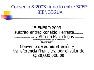 Convenio  8-2003 firmado entre SCEP-BIENCOGUA 15 ENERO 2003  suscrito entre: Ronaldo Herrarte  en calidad de Secretario Ejecutivo de la SCEP  y Alfredo Mazariegos  en calidad de Presidente y representante Legal de BIENCOGUA Qué firman? Convenio de administración y transferencia financiera por el valor de Q.20,000,000.00 