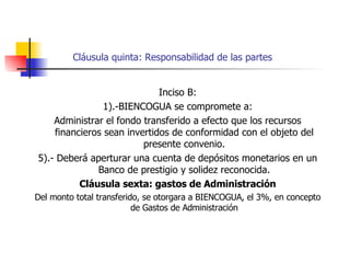 Cláusula quinta: Responsabilidad de las partes Inciso B: 1).-BIENCOGUA se compromete a: Administrar el fondo transferido a efecto que los recursos financieros sean invertidos de conformidad con el objeto del presente convenio. 5).- Deberá aperturar una cuenta de depósitos monetarios en un Banco de prestigio y solidez reconocida. Cláusula sexta: gastos de Administración Del monto total transferido, se otorgara a BIENCOGUA, el 3%, en concepto de Gastos de Administración 