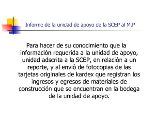 Informe de la unidad de apoyo de la SCEP al M.P Para hacer de su conocimiento que la información requerida a la unidad de apoyo, unidad adscrita a la SCEP, en relación a un reporte, y al envió de fotocopias de las tarjetas originales de kardex que registran los ingresos y egresos de materiales de construcción que se encuentran en la bodega de la unidad de apoyo. 