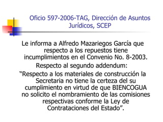 Oficio 597-2006-TAG, Dirección de Asuntos Jurídicos, SCEP Le informa a Alfredo Mazariegos García que respecto a los repuestos tiene incumplimientos en el Convenio No. 8-2003. Respecto al segundo addendum:  “ Respecto a los materiales de construcción la Secretaria no tiene la certeza del su cumplimiento en virtud de que BIENCOGUA no solicito el nombramiento de las comisiones respectivas conforme la Ley de Contrataciones del Estado”. 