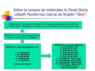 Sobre la compra de materiales la Fiscal Gloria Lisbeth Monterroso Garcia de Roselin “ dice ”: La Secretaría de Coordinación Ejecutiva de la Presidencia, transfiere Q.20.000,000.00. a –BIENCOGUA-, depositada en al cuenta No. 81-03-323439-9 el 27 de febrero de 2003 ARRINCOSA Q.2.873,454.08, depositado en Cuenta No.81-03-09657-0, BANCAFE ARRINCO SA, recibe de la siguiente forma: 1.- Q.1.000,000.00 2.-Q.1.000,000.00  3.- Q.423,454.08 4.- Q.250,000.00 5.- Q.200,000.00 Total Q.2.873,454.08 ARRINCOSA, gira cheque siguientes: 1.- Q.151,449.83 a CPO 2.-Q.33,074.61 a CPO  3.- Q.94,877.10 a CPO 4.- Q.161,457.00 a CPO 5.- Q.147,886.00 a CPO 6.- Q.63,123.60 a CPO 7.-Q.100,000.00 a Vinicio Salán 8.- Q.100,000.00 a Vinicio Salán 9.- Q.500,000.00 a Ignacio Salán 10.- Q.500,000.00 a Ignacio Salán 11.- Q.2,338.70 a POC S.A Total Q.1.706,320.80 