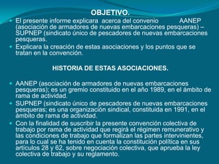 OBJETIVO.El presente informe explicara  acerca del convenio            AANEP (asociación de armadores de nuevas embarcaciones pesqueras) – SUPNEP (sindicato único de pescadores de nuevas embarcaciones pesqueras.Explicara la creación de estas asociaciones y los puntos que se tratan en la convención. HISTORIA DE ESTAS ASOCIACIONES. AANEP (asociación de armadores de nuevas embarcaciones pesqueras); es un gremio constituido en el año 1989, en el ámbito de rama de actividad.SUPNEP (sindicato único de pescadores de nuevas embarcaciones pesqueras; es una organización sindical, constituida en 1991, en el ámbito de rama de actividad.Con la finalidad de suscribir la presente convención colectiva de trabajo por rama de actividad que regirá el régimen remunerativo y las condiciones de trabajo que formalizan las partes intervinientes, para lo cual se ha tenido en cuenta la constitución política en sus artículos 28 y 62, sobre negociación colectiva, que aprueba la ley colectiva de trabajo y su reglamento.