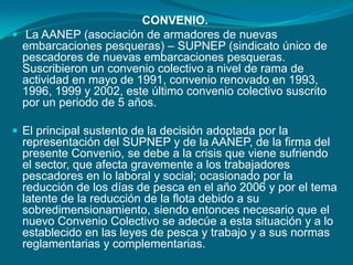 CONVENIO. La AANEP (asociación de armadores de nuevas embarcaciones pesqueras) – SUPNEP (sindicato único de pescadores de nuevas embarcaciones pesqueras. Suscribieron un convenio colectivo a nivel de rama de actividad en mayo de 1991, convenio renovado en 1993, 1996, 1999 y 2002, este último convenio colectivo suscrito por un periodo de 5 años. El principal sustento de la decisión adoptada por la representación del SUPNEP y de la AANEP, de la firma del presente Convenio, se debe a la crisis que viene sufriendo el sector, que afecta gravemente a los trabajadores pescadores en lo laboral y social; ocasionado por la reducción de los días de pesca en el año 2006 y por el tema latente de la reducción de la flota debido a su sobredimensionamiento, siendo entonces necesario que el nuevo Convenio Colectivo se adecúe a esta situación y a lo establecido en las leyes de pesca y trabajo y a sus normas reglamentarias y complementarias.