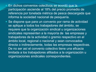 En dichos convenios colectivos se acordó que la participación asciende al 18% del precio promedio de referencia por tonelada métrica de pesca descargada que informa la sociedad nacional de pesquería.Se dispone que para un convenio por rama de actividad se aplique a todos los trabajadores del ámbito, se requiere que la organización sindical u organizaciones sindicales representen a la mayoría de  las empresas y trabajadores de la actividad o gremio respectivo en el ámbito local, regional o nacional y sean convocados directa o indirectamente, todas las empresas respectivas. De no ser así el convenio colectivo tiene una eficacia limitada a los trabajadores afiliados a la organización u organizaciones sindicales correspondientes.