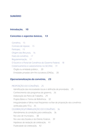 SUMÁRIO




Introdução,         10

Conceitos e aspectos básicos,                  13

 Convênio,     15
 Contrato de repasse,         15
 Partícipes,   15
 Origem dos Recursos,          16
 Fases do convênio,       17
 Regulamentação,         17
 O Siconv e o Portal de Convênios do Governo Federal,                   18
 Credenciamento e cadastramento no SICONV,                    19
   Órgão ou entidade pública: ,           20
   Entidades privadas sem fins lucrativos (ONGs):,             20


Operacionalização do convênio,                      23

 PROPOSIÇÃO DO CONVÊNIO,                  25
   Identificação das necessidades locais e definição de prioridades,         25
   Conhecimento dos programas de governo,                26
   Elaboração do Plano de Trabalho,            29
   Projeto Básico e Termo de Referência,            32
   Irregularidades e falhas mais freqüentes na fase de proposição dos convênios
   verificadas pelo TCU,       35
 CELEBRAÇÃO/FORMALIZAÇÃO DO CONVÊNIO,                              36
   Atendimento às condições para celebração,              36
   No caso de municípios:,          38
   No caso dos Estados e do Distrito Federal:,           39
   Hipóteses de vedação de celebração,              41
   Publicidade da celebração,            42
 
