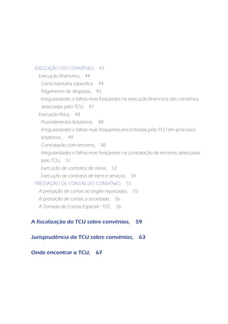 EXECUÇÃO DO CONVÊNIO,               43
  Execução financeira,        44
   Conta bancária específica,       44
   Pagamento de despesas,           45
   Irregularidades e falhas mais freqüentes na execução financeira dos convênios
   detectadas pelo TCU,        47
  Execução física,       48
   Procedimentos licitatórios,      48
   Irregularidades e falhas mais freqüentes encontradas pelo TCU em processos
   licitatórios ,   49
   Contratação com terceiros,        50
   Irregularidades e falhas mais freqüentes na contratação de terceiros detectadas
   pelo TCU,        51
   Execução de contratos de obras,        52
   Execução de contratos de bens e serviços,     54
 PRESTAÇÃO DE CONTAS DO CONVÊNIO,               55
  A prestação de contas ao órgão repassador,         55
  A prestação de contas à sociedade,       56
  A Tomada de Contas Especial - TCE,       56


A fiscalização do TCU sobre convênios,                59

Jurisprudência do TCU sobre convênios,                    63

Onde encontrar o TCU,               67
 