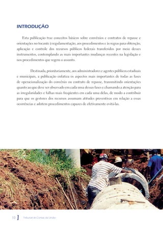 INTRODUÇÃO

         Esta publicação traz conceitos básicos sobre convênios e contratos de repasse e
     orientações no tocante à regulamentação, aos procedimentos e às regras para obtenção,
     aplicação e controle dos recursos públicos federais transferidos por meio desses
     instrumentos, contemplando as mais importantes mudanças recentes na legislação e
     nos procedimentos que regem o assunto.


              Destinada, prioritariamente, aos administradores e agentes públicos estaduais
     e municipais, a publicação enfatiza os aspectos mais importantes de todas as fases
     de operacionalização do convênio ou contrato de repasse, transmitindo orientações
     quanto ao que deve ser observado em cada uma dessas fases e chamando a atenção para
     as irregularidades e falhas mais freqüentes em cada uma delas, de modo a contribuir
     para que os gestores dos recursos assumam atitudes preventivas em relação a essas
     ocorrências e adotem procedimentos capazes de efetivamente evitá-las.




10   ]   Tribunal de Contas da União
 