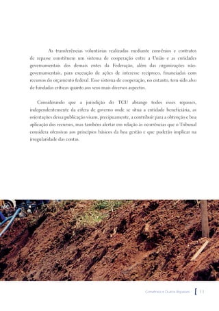 As transferências voluntárias realizadas mediante convênios e contratos
de repasse constituem um sistema de cooperação entre a União e as entidades
governamentais dos demais entes da Federação, além das organizações não-
governamentais, para execução de ações de interesse recíproco, financiadas com
recursos do orçamento federal. Esse sistema de cooperação, no entanto, tem sido alvo
de fundadas críticas quanto aos seus mais diversos aspectos.


   Considerando que a jurisdição do TCU abrange todos esses repasses,
independentemente da esfera de governo onde se situa a entidade beneficiária, as
orientações dessa publicação visam, precipuamente, a contribuir para a obtenção e boa
aplicação dos recursos, mas também alertar em relação às ocorrências que o Tribunal
considera ofensivas aos princípios básicos da boa gestão e que poderão implicar na
irregularidade das contas.




                                                           Convênios e Outros Repasses   [   11
 