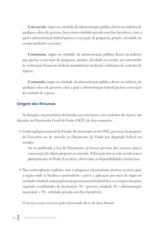 Convenente: órgão ou entidade da administração pública direta ou indireta de
         qualquer esfera de governo, bem como entidade privada sem fins lucrativos, com o
         qual a administração federal pactua a execução de programa, projeto, atividade ou
         evento mediante convênio.


            Contratante: órgão ou entidade da administração pública direta ou indireta
         que pactua a execução de programa, projeto, atividade ou evento, por intermédio
         de instituição financeira federal (mandatária) mediante celebração de contrato de
         repasse.


            Contratado: órgão ou entidade da administração pública direta ou indireta, de
         qualquer esfera de governo, com a qual a administração federal pactua a execução
         de contrato de repasse.


     Origem dos Recursos

         As dotações orçamentárias destinados aos convênios e aos contratos de repasse são
     alocadas no Orçamento Geral da União (OGU) de duas maneiras:


      • Contemplação nominal do Estado, do município ou da ONG, por meio da proposta
         do Executivo ou de emenda ao Orçamento da União por deputado federal ou
         senador.
            Ao ser publicada a Lei do Orçamento, já haverá previsão dos recursos para a
            consecução do objeto proposto na emenda. A liberação dar-se-á de acordo com o
            planejamento do Poder Executivo, observadas as disponibilidades financeiras.


      • Não contemplação explícita, mas o programa orçamentário destina recursos para
         a região onde se localiza o pretendente e prevê a aplicação por meio de órgão ou
         entidade estadual, municipal ou não governamental (identifica-se essa previsão pelas
         seguintes modalidades de destinação: 30 – governo estadual, 40 – administração
         municipal, e 50 – entidade privada sem fins lucrativos).


         O acesso a esses recursos pelo interessado dá-se de duas formas:



16   ]   Tribunal de Contas da União
 