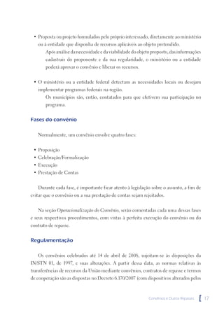 • Proposta ou projeto formulados pelo próprio interessado, diretamente ao ministério
   ou à entidade que disponha de recursos aplicáveis ao objeto pretendido.
       Após análise da necessidade e da viabilidade do objeto proposto, das informações
       cadastrais do proponente e da sua regularidade, o ministério ou a entidade
       poderá aprovar o convênio e liberar os recursos.


 • O ministério ou a entidade federal detectam as necessidades locais ou desejam
   implementar programas federais na região.
       Os municípios são, então, contatados para que efetivem sua participação no
       programa.


Fases do convênio

   Normalmente, um convênio envolve quatro fases:


 • Proposição
 • Celebração/Formalização
 • Execução
 • Prestação de Contas


   Durante cada fase, é importante ficar atento à legislação sobre o assunto, a fim de
evitar que o convênio ou a sua prestação de contas sejam rejeitados.


   Na seção Operacionalização do Convênio, serão comentadas cada uma dessas fases
e seus respectivos procedimentos, com vistas à perfeita execução do convênio ou do
contrato de repasse.


Regulamentação

   Os convênios celebrados até 14 de abril de 2008, sujeitam-se às disposições da
IN/STN 01, de 1997, e suas alterações. A partir dessa data, as normas relativas às
transferências de recursos da União mediante convênios, contratos de repasse e termos
de cooperação são as dispostas no Decreto 6.170/2007 (com dispositivos alterados pelos



                                                            Convênios e Outros Repasses   [   17
 