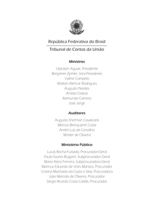 Responsabilidade pelo Conteúdo
                                                  Secretaria-Geral de Controle Externo
    República Federativa do Brasil
     Tribunal de Contas da União                       Responsabilidade Editorial
                                                       Secretaria-Geral da Presidência
                                                           Instituto Serzedello Corrêa
                 Ministros                                 Centro de Documentação
        Ubiratan Aguiar, Presidente                                    Editora do TCU
      Benjamin Zymler, Vice-Presidente
                                                   Projeto gráfico e Diagramação
             Valmir Campelo
                                                               Ismael Soares Miguel
         Walton Alencar Rodrigues
                                                                         Pablo Frioli
             Augusto Nardes
                                                                     Thaís Lorenzini
              Aroldo Cedraz
            Raimundo Carreiro
                                                                                Capa
                José Jorge
                                                                           Pablo Frioli

                 Auditores
                                                                             Endereço
        Augusto Sherman Cavalcanti                 TRIBUNAL DE CONTAS DA UNIÃO
         Marcos Bemquerer Costa                   Secretaria-Geral de Controle Externo
          André Luís de Carvalho                                SAFS Quadra 4 Lote 1
            Weder de Oliveira                                 Edifício Anexo I Sala 431
                                                              70.042-900 Brasília - DF
             Ministério Público                                         (61) 3316 7322
                                                                   Fax (61) 3316 7535
    Lucas Rocha Furtado, Procurador-Geral                          segecex@tcu.gov.br
 Paulo Soares Bugarin, Subprocurador-Geral
  Maria Alzira Ferreira, Subprocuradora-Geral                              Ouvidoria
Marinus Eduardo de Vries Marsico, Procurador                    Edifício-Sede, Sala 221
Cristina Machado da Costa e Silva, Procuradora                   Fone 0800 644 1500
      Júlio Marcelo de Oliveira, Procurador
    Sérgio Ricardo Costa Caribé, Procurador
                                                        Impresso pela Sesap/Segedam
 