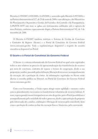 Decretos 6.329/2007, 6.428/2008 e 6.619/2008, e acrescidos pelo Decreto 6.497/2008) e
     na Portaria Interministerial 127, de 29 de maio de 2008 e suas alterações, dos Ministérios
     do Planejamento, Orçamento e Gestão, da Fazenda e do Controle e da Transparência.
     A IN/STN 01/97 não mais se aplica aos instrumentos celebrados sob a vigência da
     nova Portaria, conforme expressamente dispôs a Portaria Interministerial 342, de 5 de
     novembro de 2008.


         O Decreto 6.170/2007 também instituiu o Sistema de Gestão de Convênios
     e Contratos de Repasse (Siconv) e o Portal de Convênios do Governo Federal
     (www.convenios.gov.br). Toda a regulamentação disponível a respeito do assunto
     encontra-se disponível no Portal.


     O Siconv e o Portal de Convênios do Governo Federal

         O Siconv é o sistema informatizado do Governo Federal no qual serão registrados
     todos os atos relativos ao processo de operacionalização das transferências de recursos
     por meio de convênios, contratos de repasse e termos de cooperação, desde a sua
     proposição e análise, passando pela celebração, liberação de recursos e acompanhamento
     da execução, até a prestação de contas. As informações registradas no Siconv serão
     abertas à consulta pública na Internet, no Portal de Convênios do Governo Federal
     (www.convenios.gov.br).


         Com essas ferramentas, a União espera atingir maior agilidade e menores custos
     com os procedimentos necessários às transferências voluntárias de recursos federais. E
     mais, espera garantir maior transparência aos atos de gestão, pois o Portal possibilitará o
     acompanhamento pela sociedade de todo o processo, desde a apresentação da proposta
     pelo interessado até a análise, celebração e liberação de recursos pelo concedente, bem
     como a prestação de contas on-line da execução física e financeira, pelo convenente.




18   ]   Tribunal de Contas da União
 