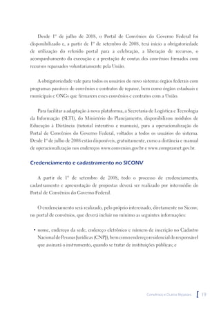 Desde 1º de julho de 2008, o Portal de Convênios do Governo Federal foi
disponibilizado e, a partir de 1º de setembro de 2008, terá início a obrigatoriedade
de utilização do referido portal para a celebração, a liberação de recursos, o
acompanhamento da execução e a prestação de contas dos convênios firmados com
recursos repassados voluntariamente pela União.


   A obrigatoriedade vale para todos os usuários do novo sistema: órgãos federais com
programas passíveis de convênios e contratos de repasse, bem como órgãos estaduais e
municipais e ONGs que firmarem esses convênios e contratos com a União.


   Para facilitar a adaptação à nova plataforma, a Secretaria de Logística e Tecnologia
da Informação (SLTI), do Ministério do Planejamento, disponibilizou módulos de
Educação à Distância (tutorial interativo e manuais), para a operacionalização do
Portal de Convênios do Governo Federal, voltados a todos os usuários do sistema.
Desde 1º de julho de 2008 estão disponíveis, gratuitamente, curso a distância e manual
de operacionalização nos endereços www.convenios.gov.br e www.comprasnet.gov.br.


Credenciamento e cadastramento no SICONV

   A partir de 1º de setembro de 2008, todo o processo de credenciamento,
cadastramento e apresentação de propostas deverá ser realizado por intermédio do
Portal de Convênios do Governo Federal.


   O credenciamento será realizado, pelo próprio interessado, diretamente no Siconv,
no portal de convênios, que deverá incluir no mínimo as seguintes informações:


 • nome, endereço da sede, endereço eletrônico e número de inscrição no Cadastro
   Nacional de Pessoas Jurídicas (CNPJ), bem como endereço residencial do responsável
   que assinará o instrumento, quando se tratar de instituições públicas; e




                                                            Convênios e Outros Repasses   [   19
 