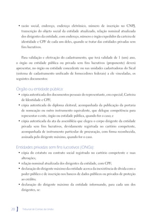 • razão social, endereço, endereço eletrônico, número de inscrição no CNPJ,
         transcrição do objeto social da entidade atualizado, relação nominal atualizada
         dos dirigentes da entidade, com endereço, número e órgão expedidor da carteira de
         identidade e CPF de cada um deles, quando se tratar das entidades privadas sem
         fins lucrativos.


         Para validação e efetivação do cadastramento, que terá validade de 1 (um) ano,
     o órgão ou entidade pública ou privada sem fins lucrativos (proponente) deverá
     apresentar, no órgão ou entidade concedente ou nas unidades cadastradoras do Sicaf
     (sistema de cadastramento unificado de fornecedores federais) a ele vinculadas, os
     seguintes documentos:


     Órgão ou entidade pública:
      • cópia autenticada dos documentos pessoais do representante, em especial, Carteira
         de Identidade e CPF;
      • cópia autenticada do diploma eleitoral, acompanhada da publicação da portaria
         de nomeação ou outro instrumento equivalente, que delegue competência para
         representar o ente, órgão ou entidade pública, quando for o caso; e
      • cópia autenticada da ata da assembléia que elegeu o corpo dirigente da entidade
         privada sem fins lucrativos, devidamente registrada no cartório competente,
         acompanhada de instrumento particular de procuração, com firma reconhecida,
         assinada pelo dirigente máximo, quando for o caso.


     Entidades privadas sem fins lucrativos (ONGs):
      • cópia do estatuto ou contrato social registrado no cartório competente e suas
         alterações;
      • relação nominal atualizada dos dirigentes da entidade, com CPF;
      • declaração do dirigente máximo da entidade acerca da inexistência de dívida com o
         poder público e de inscrição nos bancos de dados públicos ou privados de proteção
         ao crédito;
      • declaração do dirigente máximo da entidade informando, para cada um dos
         dirigentes, se:




20   ]   Tribunal de Contas da União
 