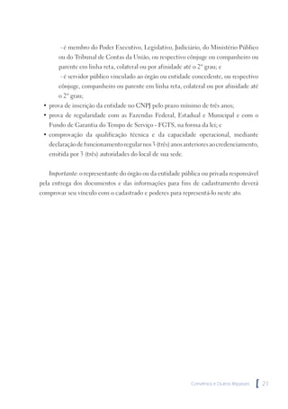 ∙ é membro do Poder Executivo, Legislativo, Judiciário, do Ministério Público
       ou do Tribunal de Contas da União, ou respectivo cônjuge ou companheiro ou
       parente em linha reta, colateral ou por afinidade até o 2º grau; e
        ∙ é servidor público vinculado ao órgão ou entidade concedente, ou respectivo
       cônjuge, companheiro ou parente em linha reta, colateral ou por afinidade até
       o 2º grau;
 • prova de inscrição da entidade no CNPJ pelo prazo mínimo de três anos;
 • prova de regularidade com as Fazendas Federal, Estadual e Municipal e com o
   Fundo de Garantia do Tempo de Serviço - FGTS, na forma da lei; e
 • comprovação da qualificação técnica e da capacidade operacional, mediante
   declaração de funcionamento regular nos 3 (três) anos anteriores ao credenciamento,
   emitida por 3 (três) autoridades do local de sua sede.


   Importante: o representante do órgão ou da entidade pública ou privada responsável
pela entrega dos documentos e das informações para fins de cadastramento deverá
comprovar seu vínculo com o cadastrado e poderes para representá-lo neste ato.




                                                            Convênios e Outros Repasses   [   21
 