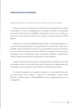 PROPOSIÇÃO DO CONVÊNIO




Identificação das necessidades locais e definição de prioridades

   O início do processo de solicitação de verbas federais para aplicação em Estados
e municípios se dá com a identificação das necessidades existentes na comunidade.
A partir do conhecimento da realidade socioeconômica local é que se definem as
áreas mais carentes que necessitam de maior atenção e ação mais imediata do Poder
Público.


   Mesmo que o convenente (Distrito Federal, Estado ou município) disponha, em
sua estrutura organizacional, de setor específico para a realização de estudos sobre a
realidade socioeconômica local, convém ouvir a comunidade por meio de instituições,
tais como sindicatos, associações de bairros e ONGs. Normalmente, as áreas que sempre
demandam recursos são educação, saúde, saneamento, construção e recuperação de
estradas, abastecimento de água, energia urbana e rural e habitação.


   A partir da seleção das áreas carentes, o interessado precisa estabelecer uma escala
de prioridades dentre as necessidades detectadas. O projeto a ser implementado deve
contemplar a ação mais urgente e eficaz dentro de determinada área carente.


   A escolha do segmento a ser atingido e do projeto a ser executado devem levar
em conta, dentre outros aspectos, o impacto na comunidade, a relação custo-
benefício, o valor do projeto e a disponibilidade de recursos próprios para arcar com a
contrapartida.




                                                            Convênios e Outros Repasses   [   25
 