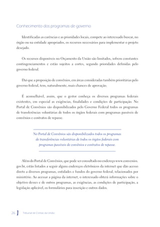 Conhecimento dos programas de governo

         Identificadas as carências e as prioridades locais, compete ao interessado buscar, no
     órgão ou na entidade apropriados, os recursos necessários para implementar o projeto
     desejado.


         Os recursos disponíveis no Orçamento da União são limitados, sofrem constantes
     contingenciamentos e estão sujeitos a cortes, segundo prioridades definidas pelo
     governo federal.


         Daí que a proposição de convênios, em áreas consideradas também prioritárias pelo
     governo federal, tem, naturalmente, mais chances de aprovação.


         É aconselhável, assim, que o gestor conheça os diversos programas federais
     existentes, em especial as exigências, finalidades e condições de participação. No
     Portal de Convênios são disponibilizados pelo Governo Federal todos os programas
     de transferências voluntárias de todos os órgãos federais com programas passíveis de
     convênios e contratos de repasse.



                 No Portal de Convênios são disponibilizados todos os programas
                    de transferências voluntárias de todos os órgãos federais com
                      programas passíveis de convênios e contratos de repasse.



         Além do Portal de Convênios, que pode ser consultado no endereço www.convenios.
     gov.br, estão listados a seguir alguns endereços eletrônicos da internet que dão acesso
     direto a diversos programas, entidades e fundos do governo federal, relacionados por
     ministério. Ao acessar a página da internet, o interessado obterá informações sobre o
     objetivo desses e de outros programas, as exigências, as condições de participação, a
     legislação aplicável, os formulários para inscrição e outros dados.




26   ]   Tribunal de Contas da União
 