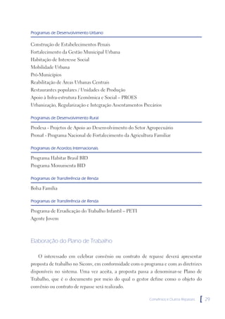 Programas de Desenvolvimento Urbano

Construção de Estabelecimentos Penais
Fortalecimento da Gestão Municipal Urbana
Habitação de Interesse Social
Mobilidade Urbana
Pró-Municípios
Reabilitação de Áreas Urbanas Centrais
Restaurantes populares / Unidades de Produção
Apoio à Infra-estrutura Econômica e Social – PROES
Urbanização, Regularização e Integração Assentamentos Precários

Programas de Desenvolvimento Rural

Prodesa - Projetos de Apoio ao Desenvolvimento do Setor Agropecuário
Pronaf - Programa Nacional de Fortalecimento da Agricultura Familiar

Programas de Acordos Internacionais

Programa Habitar Brasil BID
Programa Monumenta BID

Programas de Transferência de Renda

Bolsa Família

Programas de Transferência de Renda

Programa de Erradicação do Trabalho Infantil – PETI
Agente Jovem



Elaboração do Plano de Trabalho

   O interessado em celebrar convênio ou contrato de repasse deverá apresentar
proposta de trabalho no Siconv, em conformidade com o programa e com as diretrizes
disponíveis no sistema. Uma vez aceita, a proposta passa a denominar-se Plano de
Trabalho, que é o documento por meio do qual o gestor define como o objeto do
convênio ou contrato de repasse será realizado.

                                                         Convênios e Outros Repasses   [   29
 