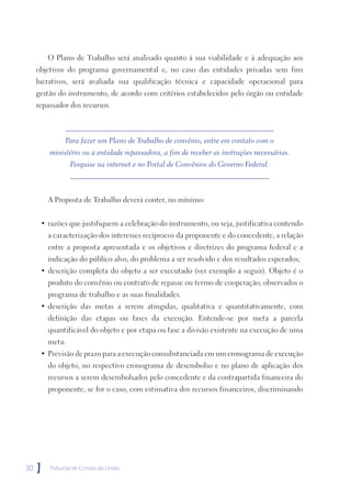 O Plano de Trabalho será analisado quanto à sua viabilidade e à adequação aos
     objetivos do programa governamental e, no caso das entidades privadas sem fins
     lucrativos, será avaliada sua qualificação técnica e capacidade operacional para
     gestão do instrumento, de acordo com critérios estabelecidos pelo órgão ou entidade
     repassador dos recursos.



              Para fazer um Plano de Trabalho de convênio, entre em contato com o
         ministério ou a entidade repassadora, a fim de receber as instruções necessárias.
                 Pesquise na internet e no Portal de Convênios do Governo Federal.



         A Proposta de Trabalho deverá conter, no mínimo:


      • razões que justifiquem a celebração do instrumento, ou seja, justificativa contendo
         a caracterização dos interesses recíprocos da proponente e do concedente, a relação
         entre a proposta apresentada e os objetivos e diretrizes do programa federal e a
         indicação do público alvo, do problema a ser resolvido e dos resultados esperados;
      • descrição completa do objeto a ser executado (ver exemplo a seguir). Objeto é o
         produto do convênio ou contrato de repasse ou termo de cooperação, observados o
         programa de trabalho e as suas finalidades.
      • descrição das metas a serem atingidas, qualitativa e quantitativamente, com
         definição das etapas ou fases da execução. Entende-se por meta a parcela
         quantificável do objeto e por etapa ou fase a divisão existente na execução de uma
         meta.
      • Previsão de prazo para a execução consubstanciada em um cronograma de execução
         do objeto, no respectivo cronograma de desembolso e no plano de aplicação dos
         recursos a serem desembolsados pelo concedente e da contrapartida financeira do
         proponente, se for o caso, com estimativa dos recursos financeiros, discriminando




30   ]   Tribunal de Contas da União
 