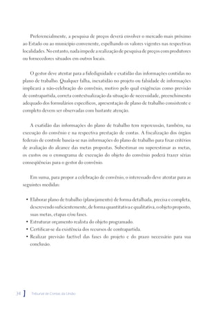 Preferencialmente, a pesquisa de preços deverá envolver o mercado mais próximo
     ao Estado ou ao município convenente, espelhando os valores vigentes nas respectivas
     localidades. No entanto, nada impede a realização de pesquisa de preços com produtores
     ou fornecedores situados em outros locais.


         O gestor deve atentar para a fidedignidade e exatidão das informações contidas no
     plano de trabalho. Qualquer falha, inexatidão no projeto ou falsidade de informações
     implicará a não-celebração do convênio, motivo pelo qual exigências como previsão
     de contrapartida, correta contextualização da situação de necessidade, preenchimento
     adequado dos formulários específicos, apresentação de plano de trabalho consistente e
     completo devem ser observadas com bastante atenção.


         A exatidão das informações do plano de trabalho tem repercussão, também, na
     execução do convênio e na respectiva prestação de contas. A fiscalização dos órgãos
     federais de controle baseia-se nas informações do plano de trabalho para fixar critérios
     de avaliação do alcance das metas propostas. Subestimar ou superestimar as metas,
     os custos ou o cronograma de execução do objeto do convênio poderá trazer sérias
     conseqüências para o gestor do convênio.


         Em suma, para propor a celebração de convênio, o interessado deve atentar para as
     seguintes medidas:


      • Elaborar plano de trabalho (planejamento) de forma detalhada, precisa e completa,
         descrevendo suficientemente, de forma quantitativa e qualitativa, o objeto proposto,
         suas metas, etapas e/ou fases.
      • Estruturar orçamento realista do objeto programado.
      • Certificar-se da existência dos recursos de contrapartida.
      • Realizar previsão factível das fases do projeto e do prazo necessário para sua
         conclusão.




34   ]   Tribunal de Contas da União
 