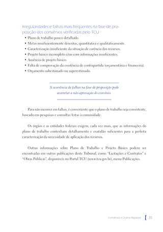 Irregularidades e falhas mais freqüentes na fase de pro-
posição dos convênios verificadas pelo TCU
 • Plano de trabalho pouco detalhado.
 • Metas insuficientemente descritas, quantitativa e qualitativamente.
 • Caracterização insuficiente da situação de carência dos recursos.
 • Projeto básico incompleto e/ou com informações insuficientes.
 • Ausência de projeto básico.
 • Falta de comprovação da existência de contrapartida (orçamentária e financeira).
 • Orçamento subestimado ou superestimado.



                   A ocorrência de falhas na fase de proposição pode
                        acarretar a não-aprovação do convênio.



   Para não incorrer em falhas, é conveniente que o plano de trabalho seja consistente,
baseado em pesquisas e consultas feitas à comunidade.


   Os órgãos e as entidades federais exigem, cada vez mais, que as informações do
plano de trabalho contenham detalhamento e exatidão suficientes para a perfeita
caracterização da necessidade de aplicação dos recursos.


   Outras informações sobre Plano de Trabalho e Projeto Básico podem ser
encontradas em outras publicações deste Tribunal, como “Licitações e Contratos” e
“Obras Públicas”, disponíveis no Portal TCU (www.tcu.gov.br), menu Publicações.




                                                            Convênios e Outros Repasses   [   35
 