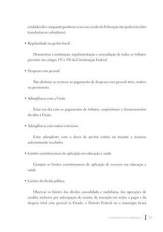 estabelecido e enquanto perdurar o excesso, o ente da Federação não poderá receber
  transferências voluntárias).


• Regularidade na gestão fiscal


      Demonstrar a instituição, regulamentação e arrecadação de todos os tributos
  previstos nos artigos 155 e 156 da Constituição Federal.


• Despesas com pessoal


      Não destinar os recursos ao pagamento de despesas com pessoal ativo, inativo
  ou pensionista.


• Adimplência com a União


      Estar em dia com os pagamentos de tributos, empréstimos e financiamentos
  devidos à União.


• Adimplência com outros convênios


      Estar adimplente com o dever de prestar contas no tocante a recursos
  anteriormente recebidos.


• Limites constitucionais de aplicação em educação e saúde


      Cumprir os limites constitucionais de aplicação de recursos em educação e
  saúde.


• Limites da dívida pública


      Observar os limites das dívidas consolidada e mobiliária, das operações de
  crédito, inclusive por antecipação de receita, de inscrição em restos a pagar e da
  despesa total com pessoal (o Estado, o Distrito Federal ou o município ficará



                                                             Convênios e Outros Repasses   [   37
 