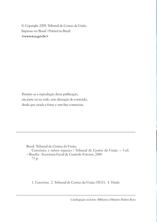 © Copyright 2009, Tribunal de Contas da União
Impresso no Brasil / Printed in Brazil
<www.tcu.gov.br>




Permite-se a reprodução desta publicação,
em parte ou no todo, sem alteração do conteúdo,
desde que citada a fonte e sem fins comerciais.




   Brasil. Tribunal de Contas da União.
       Convênios e outros repasses / Tribunal de Contas da União. – 3.ed.
   – Brasília : Secretaria-Geral de Controle Externo, 2009.
       75 p.




        1. Convênio. 2. Tribunal de Contas da União (TCU). I. Título




                                         Catalogação na fonte: Biblioteca Ministro Ruben Rosa
 