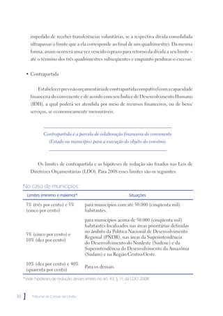 impedido de receber transferências voluntárias, se a respectiva dívida consolidada
          ultrapassar o limite que a ela corresponde ao final de um quadrimestre). Da mesma
          forma, assim ocorrerá uma vez vencido o prazo para retorno da dívida a seu limite –
          até o término dos três quadrimestres subseqüentes e enquanto perdurar o excesso.


      • Contrapartida


              Estabelecer previsão orçamentária de contrapartida compatível com a capacidade
          financeira do convenente e de acordo com seu Índice de Desenvolvimento Humano
          (IDH), a qual poderá ser atendida por meio de recursos financeiros, ou de bens/
          serviços, se economicamente mensuráveis.



                  Contrapartida é a parcela de colaboração financeira do convenente
                     (Estado ou município) para a execução do objeto do convênio.



              Os limites de contrapartida e as hipóteses de redução são fixados nas Leis de
          Diretrizes Orçamentárias (LDO). Para 2008 esses limites são os seguintes:


     No caso de municípios:
         Limites (mínimo e máximo)*                              Situações

      3% (três por cento) e 5%           para municípios com até 50.000 (cinqüenta mil)
      (cinco por cento)                  habitantes.

                                         para municípios acima de 50.000 (cinqüenta mil)
                                         habitantes localizados nas áreas prioritárias definidas
                                         no âmbito da Política Nacional de Desenvolvimento
      5% (cinco por cento) e
                                         Regional (PNDR), nas áreas da Superintendência
      10% (dez por cento)
                                         do Desenvolvimento do Nordeste (Sudene) e da
                                         Superintendência do Desenvolvimento da Amazônia
                                         (Sudam) e na Região Centro-Oeste.

      10% (dez por cento) e 40%
                                         Para os demais.
      (quarenta por cento)
     *Vide hipóteses de redução desses limites no art. 43, § 1º, da LDO 2008.



38   ]     Tribunal de Contas da União
 