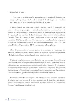 • Propriedade do imóvel


            Comprovar o exercício pleno dos poderes inerentes à propriedade do imóvel, ou
         da ocupação regular de imóvel, nos termos do § 1º, do art. 25, quando o convênio
         tiver por objeto a execução de obras ou benfeitorias no imóvel.


         A demonstração por parte dos Estados, Distrito Federal e municípios do
     cumprimento das exigências para a realização de transferência voluntária, deverá ser
     feita por meio de apresentação, ao órgão concedente, de documentação comprobatória
     da regularidade ou, a critério do beneficiário, de extrato emitido pelo subsistema
     Cadastro Único de Exigências para Transferências Voluntárias para Estados e
     Municípios (CAUC), subsistema do Siafi que verifica o atendimento das exigências
     estabelecidas na Constituição Federal, na Lei de Responsabilidade Fiscal (LRF), na
     Lei de Diretrizes Orçamentárias (LDO) e na legislação federal aplicável.


         Além do atendimento às normas relativas à formalização e à celebração de
     convênios, o solicitante precisa atender também às exigências específicas do programa
     e do órgão ou entidade responsável pela transferência dos recursos.


         O Ministério da Saúde, por exemplo, disciplina suas normas específicas na Portaria
     Ministerial 447, de 17 de março de 2004 (www.funasa.gov.br, menu Legislação>Portarias
     Ministeriais), que aprova as normas de cooperação técnica e financeira de programas e
     projetos mediante a celebração de convênios e instrumentos congêneres. Essa portaria
     contém todas as informações necessárias àqueles que desejam pleitear verbas, tanto no
     Ministério da Saúde, quanto na Fundação Nacional de Saúde (Funasa).


         Pesquise nos sítios oficiais dos órgãos e entidades repassadores as normas específicas
     de cada um para a apresentação de propostas e a celebração de convênios e contratos de
     repasse. Tais informações também deverão estar disponíveis no Portal de Convênios do
     Governo Federal (www.convenios.gov.br).




40   ]   Tribunal de Contas da União
 