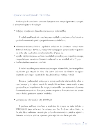 Hipóteses de vedação de celebração

   A celebração de convênios e contratos de repasse nem sempre é permitida. A seguir,
as principais hipóteses de vedação:


 • Entidade privada com dirigentes vinculados ao poder público


       É vedada a celebração de convênios com entidades privadas sem fins lucrativos
   que tenham como dirigentes, proprietários ou controladores:


 • membro do Poder Executivo, Legislativo, Judiciário, do Ministério Público ou do
   Tribunal de Contas da União, ou respectivo cônjuge ou companheiro ou parente
   em linha reta, colateral ou por afinidade até o 2º grau; ou,
 • servidor público vinculado ao órgão ou entidade concedente, ou respectivo cônjuge,
   companheiro ou parente em linha reta, colateral ou por afinidade até o 2º grau;
 • Inadimplência com outros convênios


       É vedada a celebração de convênios com órgãos ou entidades, de direito público
   ou privado, que estejam em mora com outros convênios ou contratos de repasse
   celebrados com órgãos ou entidades da Administração Pública Federal.


       Torna-se fundamental, assim, que o gestor mantenha total controle sobre os
   convênios que gerir, seja no tocante à execução física e financeira do objeto, seja no
   que se refere ao cumprimento das obrigações assumidas com a assinatura do termo
   de convênio ou contrato de repasse, dentre as quais se destaca o dever de prestar
   contas da boa gestão dos recursos recebidos.


 • Convênios de valor inferior a R$ 100.000,00


       É proibido celebrar convênios e contratos de repasse de valor inferior a
   R$100.000,00 (cem mil reais). No entanto, para fins de alcance desse limite, os
   Estados, Distrito Federal e municípios podem formar consórcio público, seja sob a
   forma de associação pública, seja como pessoa jurídica de direito privado.



                                                             Convênios e Outros Repasses   [   41
 