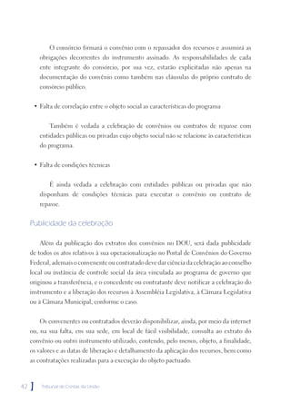 O consórcio firmará o convênio com o repassador dos recursos e assumirá as
         obrigações decorrentes do instrumento assinado. As responsabilidades de cada
         ente integrante do consórcio, por sua vez, estarão explicitadas não apenas na
         documentação do convênio como também nas cláusulas do próprio contrato de
         consórcio público.


      • Falta de correlação entre o objeto social as características do programa


            Também é vedada a celebração de convênios ou contratos de repasse com
         entidades públicas ou privadas cujo objeto social não se relacione às características
         do programa.


      • Falta de condições técnicas


            É ainda vedada a celebração com entidades públicas ou privadas que não
         disponham de condições técnicas para executar o convênio ou contrato de
         repasse.


     Publicidade da celebração

         Além da publicação dos extratos dos convênios no DOU, será dada publicidade
     de todos os atos relativos à sua operacionalização no Portal de Convênios do Governo
     Federal, ademais o convenente ou contratado deve dar ciência da celebração ao conselho
     local ou instância de controle social da área vinculada ao programa de governo que
     originou a transferência, e o concedente ou contratante deve notificar a celebração do
     instrumento e a liberação dos recursos à Assembléia Legislativa, à Câmara Legislativa
     ou à Câmara Municipal, conforme o caso.


         Os convenentes ou contratados deverão disponibilizar, ainda, por meio da internet
     ou, na sua falta, em sua sede, em local de fácil visibilidade, consulta ao extrato do
     convênio ou outro instrumento utilizado, contendo, pelo menos, objeto, a finalidade,
     os valores e as datas de liberação e detalhamento da aplicação dos recursos, bem como
     as contratações realizadas para a execução do objeto pactuado.



42   ]   Tribunal de Contas da União
 