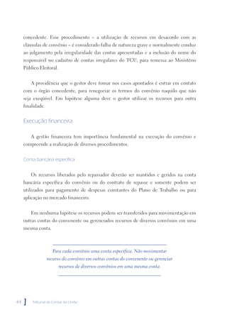 concedente. Esse procedimento – a utilização de recursos em desacordo com as
     cláusulas de convênio – é considerado falha de natureza grave e normalmente conduz
     ao julgamento pela irregularidade das contas apresentadas e a inclusão do nome do
     responsável no cadastro de contas irregulares do TCU, para remessa ao Ministério
     Público Eleitoral.


         A providência que o gestor deve tomar nos casos apontados é entrar em contato
     com o órgão concedente, para renegociar os termos do convênio naquilo que não
     seja exeqüível. Em hipótese alguma deve o gestor utilizar os recursos para outra
     finalidade.


     Execução financeira

         A gestão financeira tem importância fundamental na execução do convênio e
     compreende a realização de diversos procedimentos.


     Conta bancária específica


         Os recursos liberados pelo repassador deverão ser mantidos e geridos na conta
     bancária específica do convênio ou do contrato de repasse e somente podem ser
     utilizados para pagamento de despesas constantes do Plano de Trabalho ou para
     aplicação no mercado financeiro.


         Em nenhuma hipótese os recursos podem ser transferidos para movimentação em
     outras contas do convenente ou gerenciados recursos de diversos convênios em uma
     mesma conta.



                     Para cada convênio uma conta específica. Não movimentar
                   recurso do convênio em outras contas do convenente ou gerenciar
                          recursos de diversos convênios em uma mesma conta.




44   ]   Tribunal de Contas da União
 