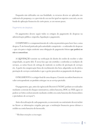 Enquanto não utilizados em sua finalidade, os recursos devem ser aplicados em
caderneta de poupança, se a previsão de seu uso for igual ou superior a um mês, ou em
fundo de aplicação financeira de curto prazo, se em menor prazo.


Pagamento de despesas


   Os pagamentos devem seguir todos os estágios de pagamento de despesas na
administração pública: empenho, liquidação e pagamento.


   O EMPENHO é o comprometimento de verba orçamentária para fazer face a uma
despesa. É ato formal praticado pela autoridade competente – o ordenador de despesas
– que cria para o órgão emitente uma obrigação de pagamento futuro que poderá ou
não se concretizar.


   A LIQUIDAÇÃO consiste na verificação do direito do credor de receber o valor
empenhado, ou parte dele. É nessa fase que são emitidas e conferidas as medições de
serviços, as notas fiscais de entrega de material, os recibos de prestação de serviços
etc. A partir da comprovação física do recebimento dos bens adquiridos ou da efetiva
prestação de serviços contratados é que o gestor procederá ao pagamento da despesa.


   O PAGAMENTO é o estágio final de uma despesa. Consiste na ordem bancária no
valor correspondente ao produto entregue ou ao serviço prestado.


   Os pagamentos, que, antes da vigência do Decreto 6.170/2007, podiam ser realizados
mediante a emissão de cheques nominativos, ordem bancária, DOC ou TED, agora só
podem ser feitos exclusivamente mediante crédito em conta bancária dos fornecedores
e prestadores de serviços(*).


   Antes da realização de cada pagamento, o convenente ou contratante deverá incluir
no Siconv as informações exigidas para que a instituição financeira possa efetuar o
crédito na conta bancária do favorecido.


   * Há duas exceções a essa regra:



                                                           Convênios e Outros Repasses   [   45
 