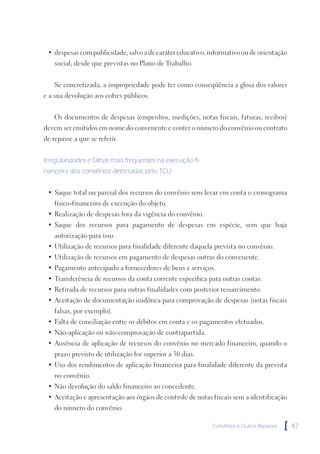 • despesas com publicidade, salvo a de caráter educativo, informativo ou de orientação
    social, desde que previstas no Plano de Trabalho.


    Se concretizada, a impropriedade pode ter como conseqüência a glosa dos valores
e a sua devolução aos cofres públicos.


    Os documentos de despesas (empenhos, medições, notas fiscais, faturas, recibos)
devem ser emitidos em nome do convenente e conter o número do convênio ou contrato
de repasse a que se referir.


Irregularidades e falhas mais freqüentes na execução fi-
nanceira dos convênios detectadas pelo TCU


 • Saque total ou parcial dos recursos do convênio sem levar em conta o cronograma
    físico-financeiro de execução do objeto.
 • Realização de despesas fora da vigência do convênio.
 • Saque dos recursos para pagamento de despesas em espécie, sem que haja
    autorização para isso.
 • Utilização de recursos para finalidade diferente daquela prevista no convênio.
 • Utilização de recursos em pagamento de despesas outras do convenente.
 • Pagamento antecipado a fornecedores de bens e serviços.
 • Transferência de recursos da conta corrente específica para outras contas.
 • Retirada de recursos para outras finalidades com posterior ressarcimento.
 • Aceitação de documentação inidônea para comprovação de despesas (notas fiscais
    falsas, por exemplo).
 • Falta de conciliação entre os débitos em conta e os pagamentos efetuados.
 • Não-aplicação ou não-comprovação de contrapartida.
 • Ausência de aplicação de recursos do convênio no mercado financeiro, quando o
    prazo previsto de utilização for superior a 30 dias.
 • Uso dos rendimentos de aplicação financeira para finalidade diferente da prevista
    no convênio.
 • Não devolução do saldo financeiro ao concedente.
 • Aceitação e apresentação aos órgãos de controle de notas fiscais sem a identificação
    do número do convênio.

                                                            Convênios e Outros Repasses   [   47
 
