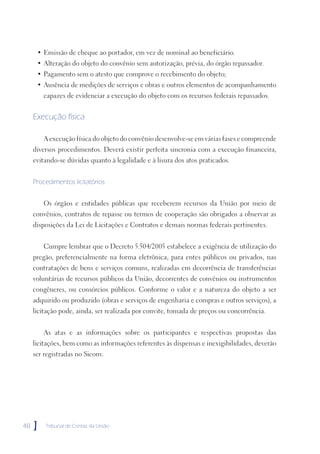 • Emissão de cheque ao portador, em vez de nominal ao beneficiário.
      • Alteração do objeto do convênio sem autorização, prévia, do órgão repassador.
      • Pagamento sem o atesto que comprove o recebimento do objeto;
      • Ausência de medições de serviços e obras e outros elementos de acompanhamento
         capazes de evidenciar a execução do objeto com os recursos federais repassados.


     Execução física

         A execução física do objeto do convênio desenvolve-se em várias fases e compreende
     diversos procedimentos. Deverá existir perfeita sincronia com a execução financeira,
     evitando-se dúvidas quanto à legalidade e à lisura dos atos praticados.


     Procedimentos licitatórios


         Os órgãos e entidades públicas que receberem recursos da União por meio de
     convênios, contratos de repasse ou termos de cooperação são obrigados a observar as
     disposições da Lei de Licitações e Contratos e demais normas federais pertinentes.


         Cumpre lembrar que o Decreto 5.504/2005 estabelece a exigência de utilização do
     pregão, preferencialmente na forma eletrônica, para entes públicos ou privados, nas
     contratações de bens e serviços comuns, realizadas em decorrência de transferências
     voluntárias de recursos públicos da União, decorrentes de convênios ou instrumentos
     congêneres, ou consórcios públicos. Conforme o valor e a natureza do objeto a ser
     adquirido ou produzido (obras e serviços de engenharia e compras e outros serviços), a
     licitação pode, ainda, ser realizada por convite, tomada de preços ou concorrência.


         As atas e as informações sobre os participantes e respectivas propostas das
     licitações, bem como as informações referentes às dispensas e inexigibilidades, deverão
     ser registradas no Siconv.




48   ]   Tribunal de Contas da União
 